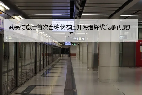 武磊伤愈后首次合练状态回升海港锋线竞争再度升温