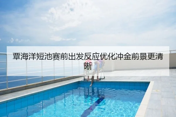覃海洋短池赛前出发反应优化冲金前景更清晰